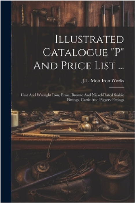 Illustrated Catalogue "p" And Price List ...: Cast And Wrought Iron, Brass, Bronze And Nickel-plated Stable Fittings, Cattle And Piggery Fittings by J L Mott Iron Works