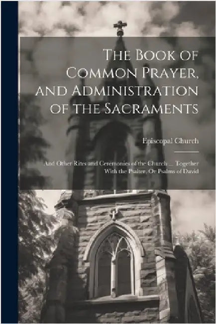 The Book of Common Prayer, and Administration of the Sacraments; and Other Rites and Ceremonies of the Church ... Together With the Psalter, Or Psalms by Episcopal Church