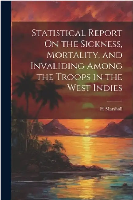 Statistical Report On the Sickness, Mortality, and Invaliding Among the Troops in the West Indies by Marshall, H.