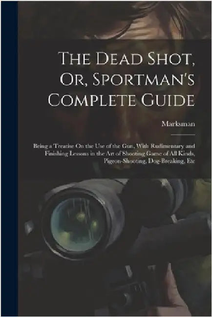 The Dead Shot, Or, Sportman's Complete Guide: Being a Treatise On the Use of the Gun, With Rudimentary and Finishing Lessons in the Art of Shooting Ga by Marksman