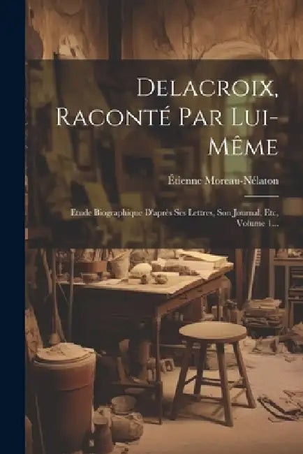Delacroix, Raconté Par Lui-même: Etude Biographique D'après Ses Lettres, Son Journal, Etc, Volume 1... by Étienne Moreau-Nélaton