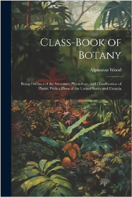 Class-book of Botany: Being Outlines of the Structure, Physiology, and Classification of Plants; With a Flora of the United States and Canad by Wood, Alphonso