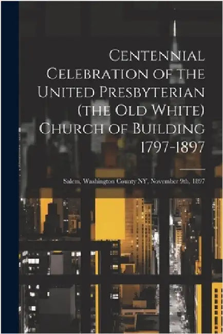 Centennial Celebration of the United Presbyterian (the old White) Church of Building 1797-1897: Salem, Washington County NY, November 9th, 1897 by Anonymous