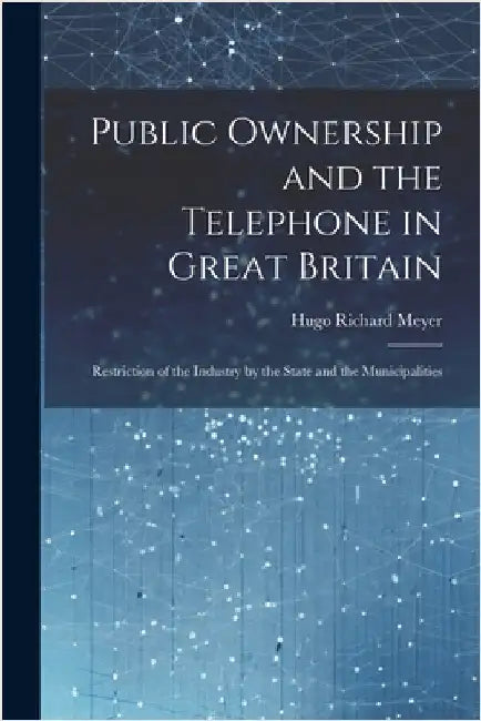 Public Ownership and the Telephone in Great Britain: Restriction of the Industry by the State and the Municipalities by Meyer, Hugo Richard