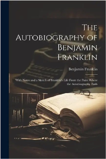 The Autobiography of Benjamin Franklin: With Notes and a Sketch of Franklin's Life From the Point Where the Autobiography Ends by Franklin, Benjamin