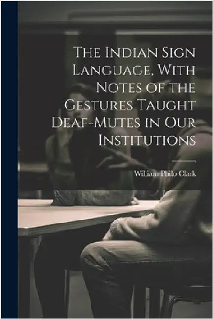 The Indian Sign Language, With Notes of the Gestures Taught Deaf-Mutes in Our Institutions by Clark, William Philo