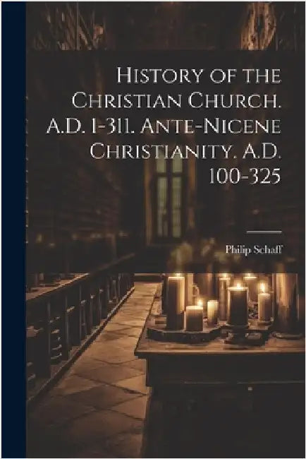 History of the Christian Church. A.D. 1-311. Ante-Nicene Christianity. A.D. 100-325 by Schaff, Philip