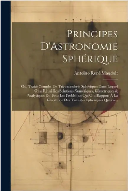 Principes D'Astronomie Sphérique: Ou, Traité Complet De Trigonométrie Sphérique: Dans Lequel On a Réuni Les Solutions Numériques, Gémetriques & Analyt by Mauduit, Antoine-René