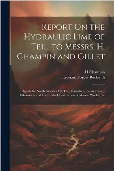 Report On the Hydraulic Lime of Teil, to Messrs. H. Champin and Gillet: Agents for North America Of, The, Manufacturers in France. Fabrication and Use by Beckwith, Leonard Forbes