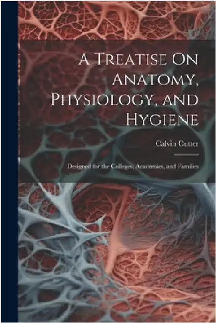 A Treatise On Anatomy, Physiology, and Hygiene: Designed for the Colleges, Academies, and Families by Cutter, Calvin