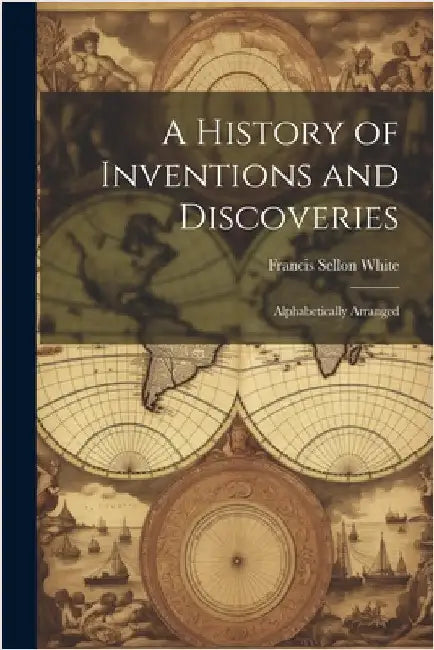 A History of Inventions and Discoveries: Alphabetically Arranged by White, Francis Sellon