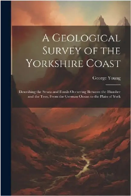 A Geological Survey of the Yorkshire Coast: Describing the Strata and Fossils Occurring Between the Humber and the Tees, From the German Ocean to the by Young, George