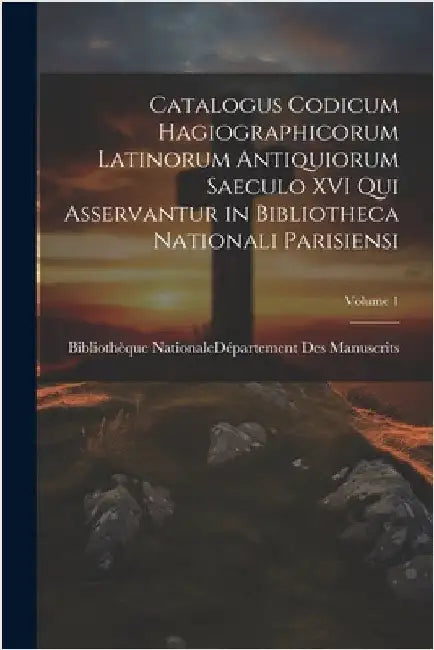 Catalogus Codicum Hagiographicorum Latinorum Antiquiorum Saeculo XVI Qui Asservantur in Bibliotheca Nationali Parisiensi; Volume 1 by Bibliothèque Nationale (France) Dépar