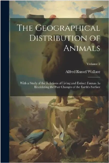 The Geographical Distribution of Animals: With a Study of the Relations of Living and Extinct Faunas As Elucidating the Past Changes of the Earth's Su by Wallace, Alfred Russel