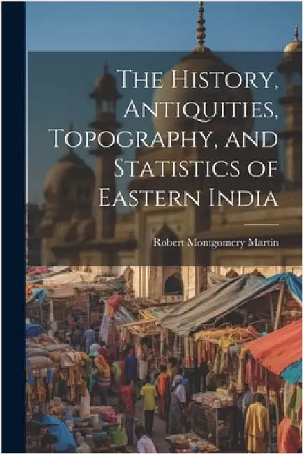 The History, Antiquities, Topography, and Statistics of Eastern India by Martin, Robert Montgomery