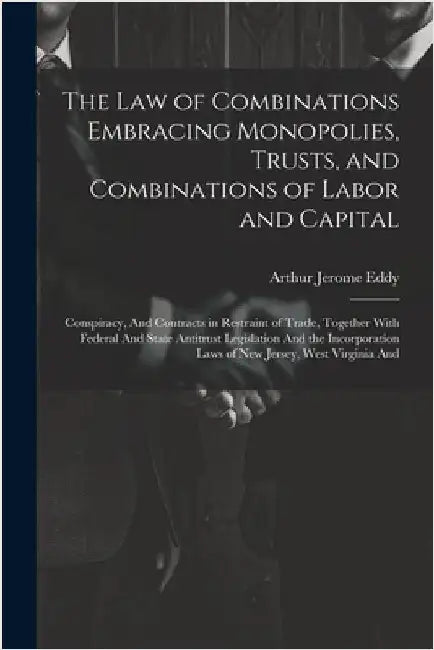 The Law of Combinations Embracing Monopolies, Trusts, and Combinations of Labor and Capital: Conspiracy, And Contracts in Restraint of Trade, Together by Eddy, Arthur Jerome