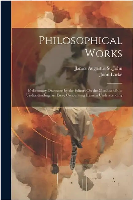 Philosophical Works: Preliminary Discourse by the Editor. On the Conduct of the Understanding. an Essay Concerning Human Understanding by Locke, John