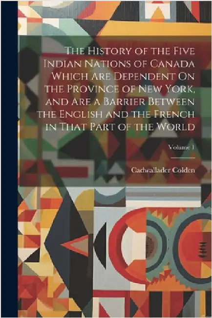 The History of the Five Indian Nations of Canada Which Are Dependent On the Province of New York, and Are a Barrier Between the English and the French by Colden, Cadwallader