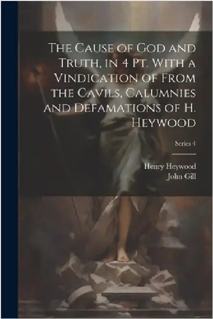 The Cause of God and Truth, in 4 Pt. With a Vindication of From the Cavils, Calumnies and Defamations of H. Heywood; Series 4 by Gill, John