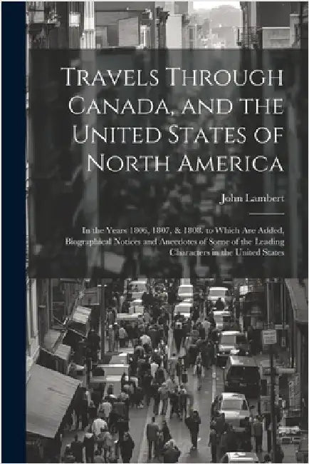 Travels Through Canada, and the United States of North America: In the Years 1806, 1807, & 1808. to Which Are Added, Biographical Notices and Anecdote by Lambert, John