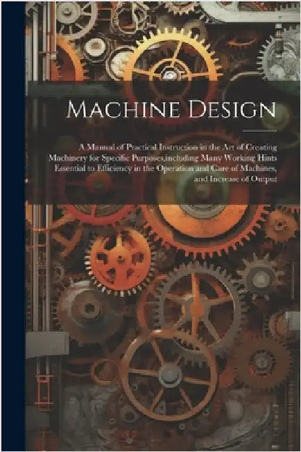 Machine Design: A Manual of Practical Instruction in the Art of Creating Machinery for Specific Purposes, including Many Working Hints by Anonymous
