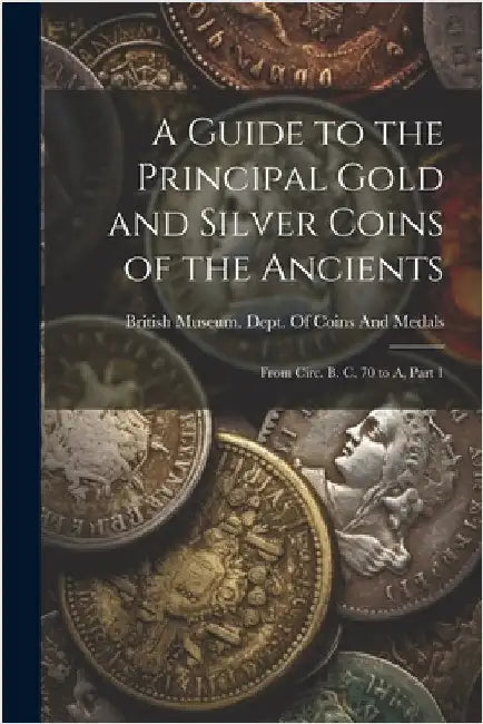 A Guide to the Principal Gold and Silver Coins of the Ancients: From Circ. B. C. 70 to A, Part 1 by British Museum Dept of Coins and Me