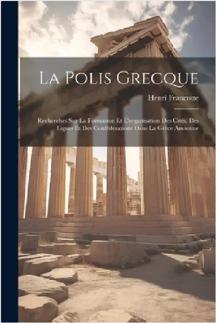 La Polis Grecque: Recherches Sur La Formation Et L'organisation Des Cités, Des Ligues Et Des Confédérations Dans La Grèce Ancienne by Francotte, Henri
