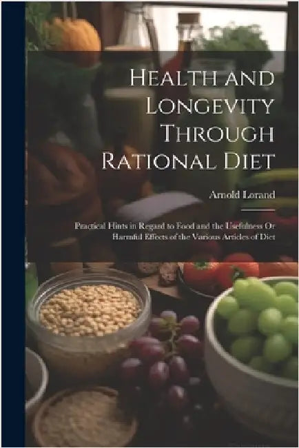 Health and Longevity Through Rational Diet: Practical Hints in Regard to Food and the Usefulness Or Harmful Effects of the Various Articles of Diet by Lorand, Arnold