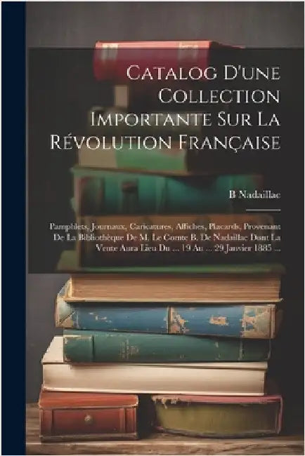 Catalog D'une Collection Importante Sur La Révolution Française: Pamphlets, Journaux, Caricatures, Affiches, Placards, Provenant De La Bibliothèque De by Nadaillac, B.