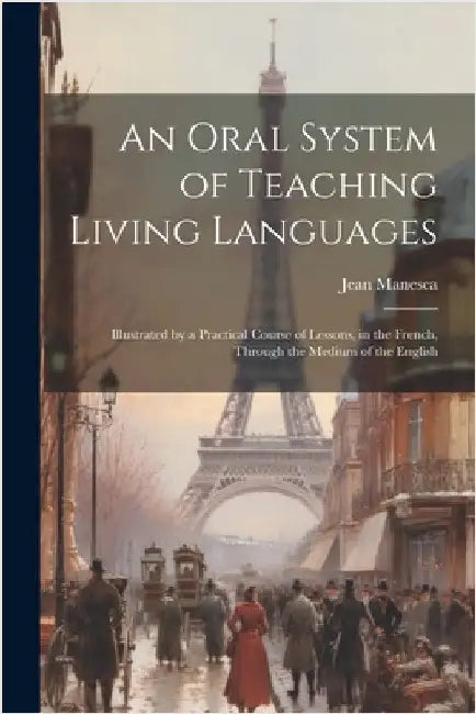 An Oral System of Teaching Living Languages: Illustrated by a Practical Course of Lessons, in the French, Through the Medium of the English by Manesca, Jean