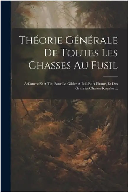 Théorie Générale De Toutes Les Chasses Au Fusil: À Courre Et À Tir, Pour Le Gibier À Poil Et À Plume, Et Des Grandes Chasses Royales ... by Anonymous