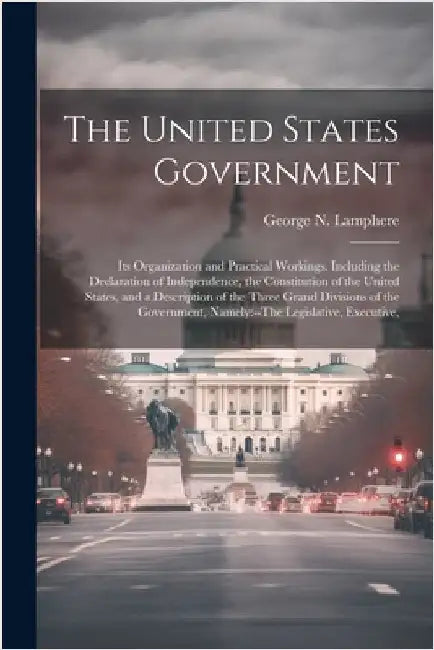 The United States Government: Its Organization and Practical Workings. Including the Declaration of Independence, the Constitution of the United Sta by Lamphere, George N.
