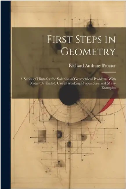 First Steps in Geometry: A Series of Hints for the Solution of Geometrical Problems With Notes On Euclid, Useful Working Propositions and Many Example by Proctor, Richard Anthony