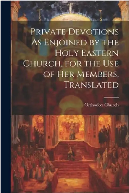 Private Devotions As Enjoined by the Holy Eastern Church, for the Use of Her Members, Translated by Church, Orthodox