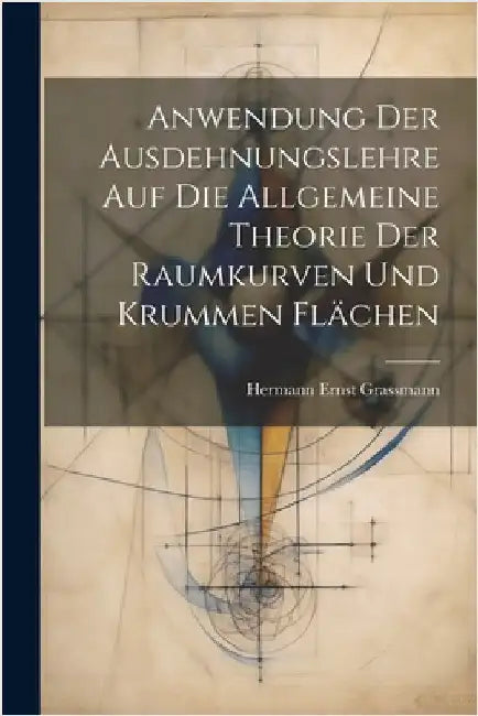 Anwendung Der Ausdehnungslehre Auf Die Allgemeine Theorie Der Raumkurven Und Krummen Flächen by Grassmann, Hermann Ernst