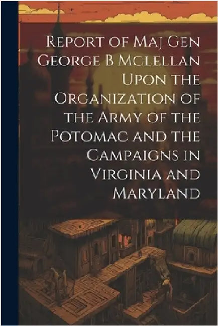 Report of Maj Gen George B Mclellan Upon the Organization of the Army of the Potomac and the Campaigns in Virginia and Maryland by Anonymous