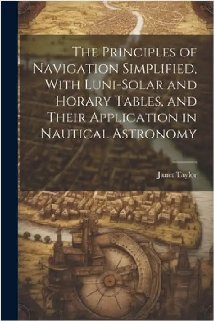 The Principles of Navigation Simplified, With Luni-Solar and Horary Tables, and Their Application in Nautical Astronomy by Taylor, Janet