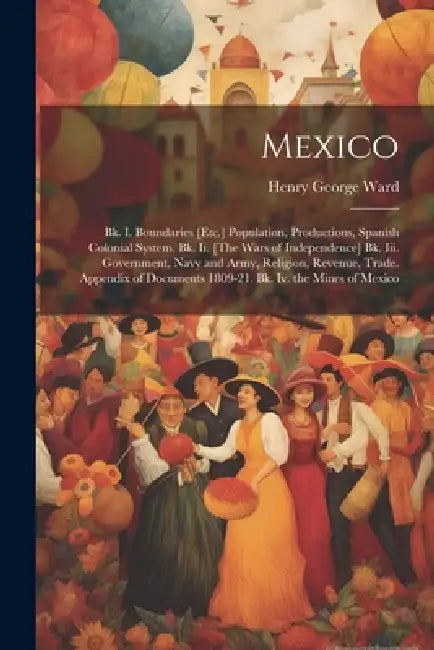 Mexico: Bk. I. Boundaries [Etc.] Population, Productions, Spanish Colonial System. Bk. Ii. [The Wars of Independence] Bk. Iii. by Henry George Ward