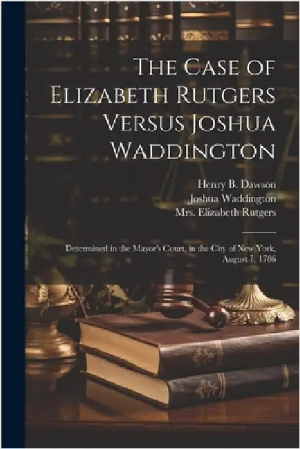 The Case of Elizabeth Rutgers Versus Joshua Waddington: Determined in the Mayor's Court, in the City of New York, August 7, 1786 by Rutgers, Elizabeth (Benson)