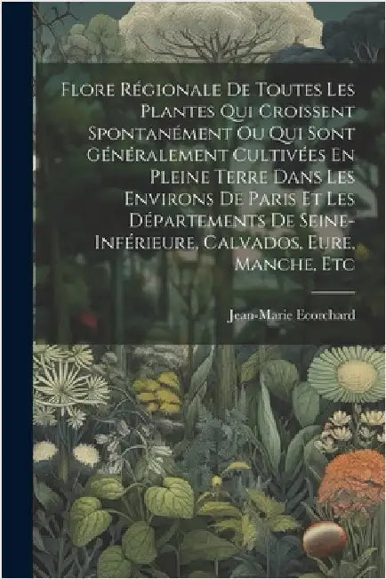 Flore Régionale De Toutes Les Plantes Qui Croissent Spontanément Ou Qui Sont Généralement Cultivées En Pleine Terre Dans Les Environs De Paris Et Les by Ecorchard, Jean-Marie