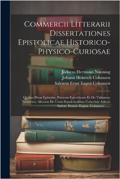 Commercii Litterarii Dissertationes Epistolicae Historico-physico-curiosae: Quibus Duas Epistolas, Priorem Epicriticam Et De Talismate Treverico, Alte by Jodocus Hermann Nünning, Johann Heinrich Cohausen, Salentin Ernst Eugen Cohausen