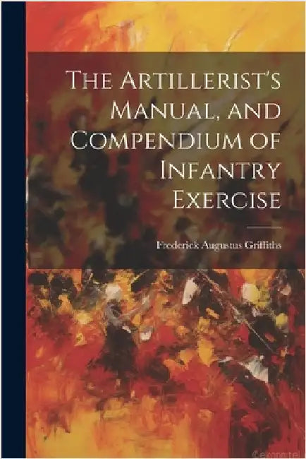 The Artillerist's Manual, and Compendium of Infantry Exercise by Griffiths, Frederick Augustus