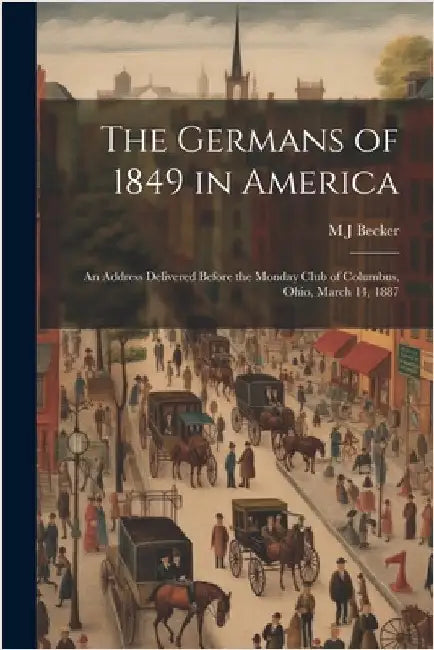The Germans of 1849 in America: An Address Delivered Before the Monday Club of Columbus, Ohio, March 14, 1887 by Becker, M. J.