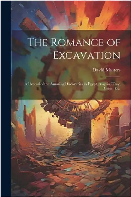 The Romance of Excavation: A Record of the Amazing Discoveries in Egypt, Assyria, Troy, Crete, etc. by Masters, David