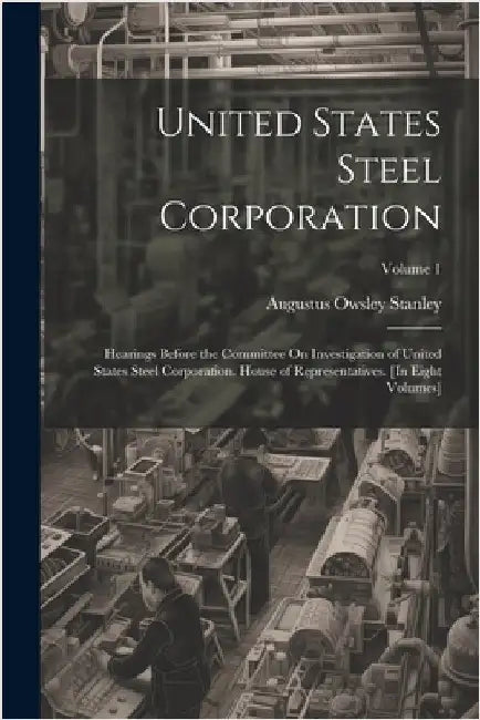United States Steel Corporation: Hearings Before the Committee On Investigation of United States Steel Corporation. House of Representatives. [In Eigh by Stanley, Augustus Owsley