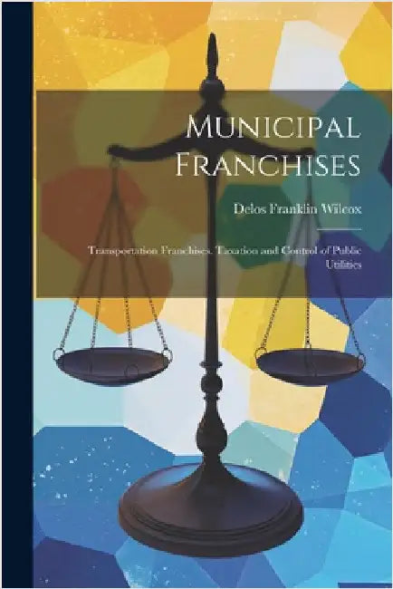 Municipal Franchises: Transportation Franchises. Taxation and Control of Public Utilities by Wilcox, Delos Franklin