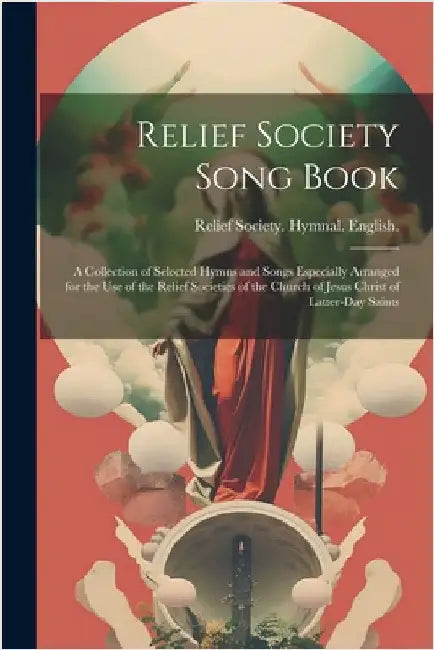 Relief Society Song Book: A Collection of Selected Hymns and Songs Especially Arranged for the use of the Relief Societies of the Church of Jesu by Relief Society (Church of Jesus Christ