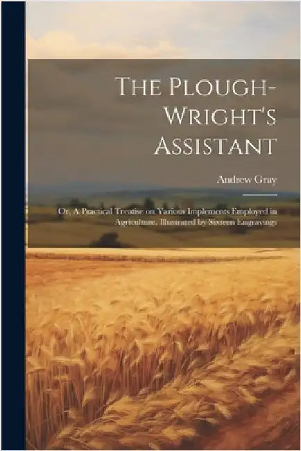 The Plough-wright's Assistant; or, A Practical Treatise on Various Implements Employed in Agriculture. Illustrated by Sixteen Engravings by Gray, Andrew