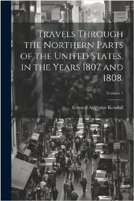 Travels Through the Northern Parts of the United States, in the Years 1807 and 1808.; Volume 1 by Kendall, Edward Augustus