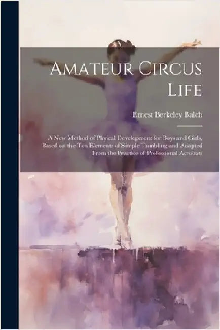 Amateur Circus Life; a new Method of Phyical Development for Boys and Girls, Based on the ten Elements of Simple Tumbling and Adapted From the Practic by Balch, Ernest Berkeley